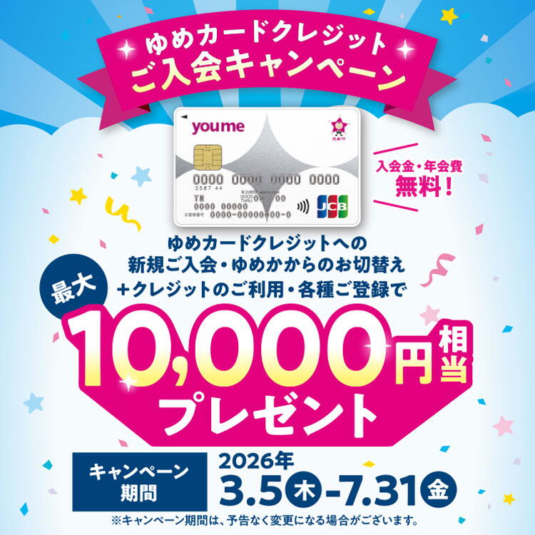 ゆめカードクレジットご入会キャンペーン　ゆめカードクレジットへの新規ご入会・ゆめかからのお切替え+クレジットのご利用・各種ご登録で、最大10,000円相当プレゼント　キャンペーン期間　2026年3月5日(木曜日)～7月31日(金曜日)　キャンペーン期間は、予告なく変更になる場合がございます。