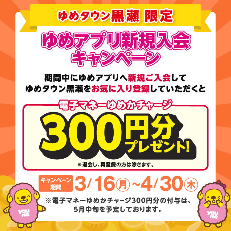 ゆめタウン黒瀬限定 ゆめアプリ新規入会キャンペーン 期間中にゆめアプリへ新規ご入会して、ゆめタウン黒瀬をお気に入り登録していただくと電子マネーゆめかチャージ300円分プレゼント！※退会し、再登録の方は除きます。【キャンペーン期間】3月16日(月曜日)～4月30日(木曜日) ※電子マネーゆめか300円分の付与は、5月中旬を予定しております。