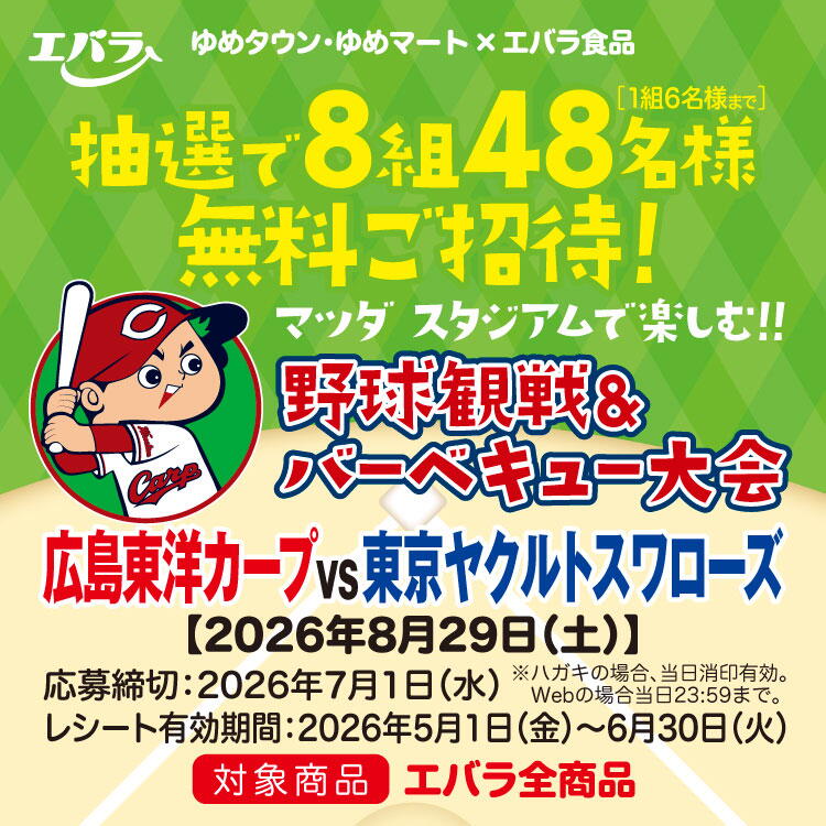 ゆめタウン・ゆめマート×エバラ食品　マツダ スタジアムで楽しむ！！野球観戦＆バーベキュー大会　抽選で8組48名様(1組6名様まで)無料ご招待！　2026年8月29日(土曜日)　広島東洋カープVS東京ヤクルトスワローズ　応募締切　2026年7月1日(水曜日)　ハガキの場合当日消印有効　ウェブの場合当日23時59分まで　レシート有効期間　2026年5月1日(金曜日)～6月30日(火曜日)　対象商品　エバラ全商品