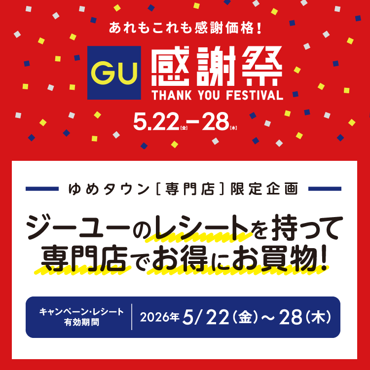 あれもこれも感謝価格！ ジーユー感謝祭 5月22日(金曜日)～28日(木曜日)　ゆめタウン専門店限定企画 ジーユーのレシートを持って専門店でお得にお買い物！ キャンペーン・レシート有効期間 2026年5月22日(金曜日)～28日(木曜日)　