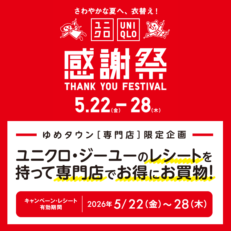 さわやかな夏へ、衣替え！ ユニクロ感謝祭 5月22日(金曜日)～28日(木曜日)　ゆめタウン専門店限定企画 ユニクロ・ジーユー　のレシートを持って専門店でお得にお買い物！ キャンペーン・レシート有効期間 2026年5月22日(金曜日)～28日(木曜日)　