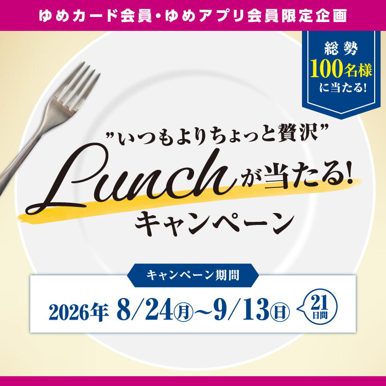 【ゆめカード会員・ゆめアプリ会員様限定企画】『"いつもよりちょっと贅沢"ランチが当たる！』キャンペーン [キャンペーン期間]2026年8月24日(月曜日)～9月13日(日曜日) 21日間