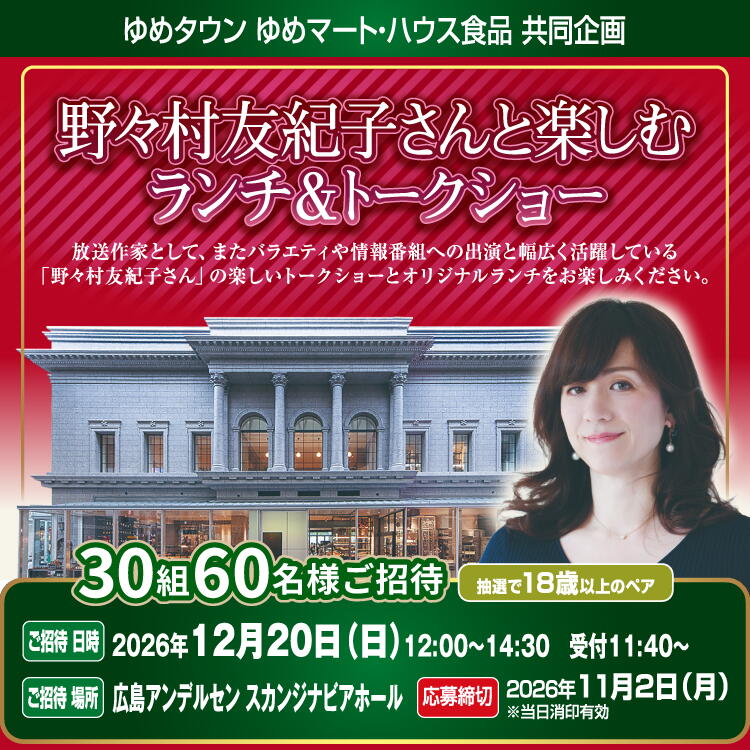 ＜ゆめタウン ゆめマート・ハウス食品共同企画＞『野々村友紀子さんと楽しむランチ&amp;トークショー』ご招待 30組60名様ご招待 抽選で18歳以上のペア [ご招待 日時]2026年12月20日(日曜日)12時～14時30分 受付11時40分～ [ご招待 場所]広島アンデルセン スカンジナビアホール [応募締切]2026年11月2日(月曜日)※当日消印有効