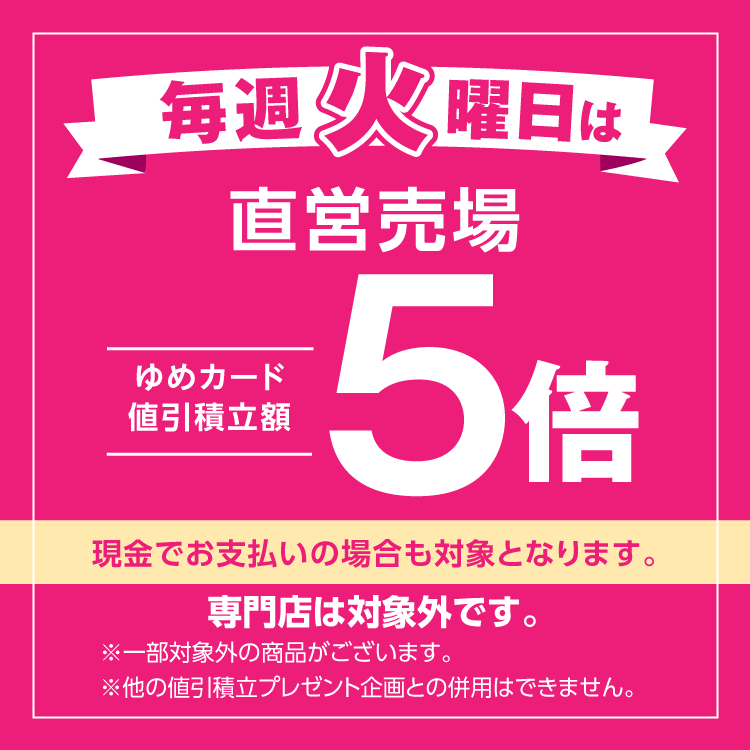 毎週火曜日は直営売場がゆめカード値引積立額5倍 現金でお支払いの場合も対象となります。専門店は対象外です。一部対象外の商品がございます。他の値引積立プレゼント企画との併用はできません。