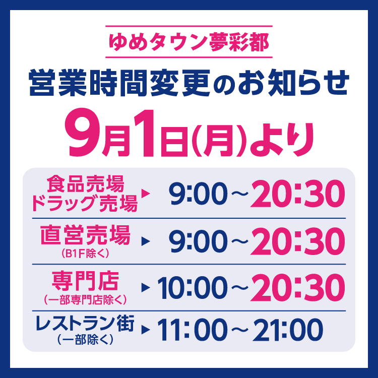 ゆめタウン夢彩都　営業時間変更のお知らせ　9月1日(月曜日)より営業時間を変更させていただきます。　9月1日(月曜日)からの営業時間　食品売場・ドラッグ売場　9時～20時30分　直営売場(B1階除く)　9時～20時30分　専門店(一部専門店除く)　10時～20時30分　レストラン街(一部除く)　11時～21時