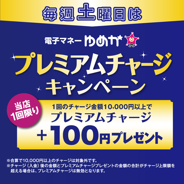 毎週土曜日は電子マネーゆめかのプレミアムチャージキャンペーン 当店1回限り 1回のチャージ金額10,000円以上でプレミアムチャージ プラス100円プレゼント 合算で10,000円以上のチャージは対象外です。チャージ(入金)後の金額とプレミアムチャージプレゼントの金額の合計がチャージ上限額を超える場合は、プレミアムチャージは無効となります。