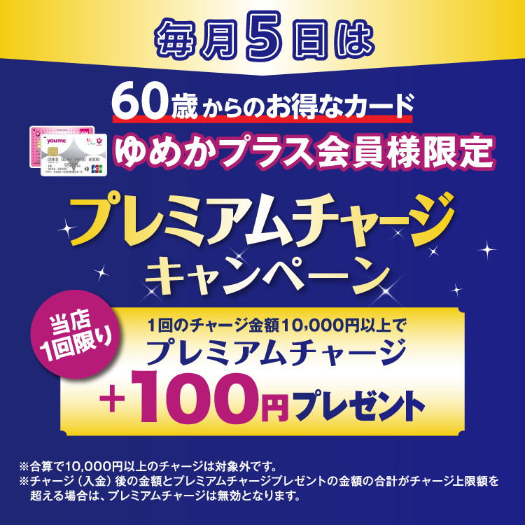 毎月5日は60歳からのお得なカード ゆめかプラス会員様限定 プレミアムチャージキャンペーン 当店1回限り 1回のチャージ金額10,000円以上でプレミアムチャージ プラス100円プレゼント 合算で10,000円以上のチャージは対象外です。チャージ(入金)後の金額とプレミアムチャージプレゼントの金額の合計がチャージ上限額を超える場合は、プレミアムチャージは無効となります。