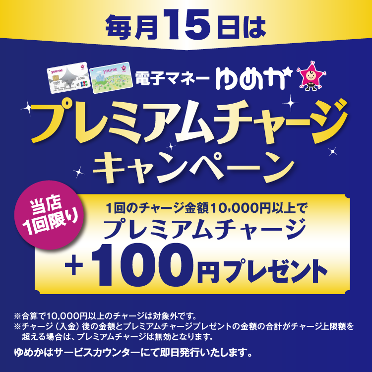毎月15日は電子マネーゆめかプレミアムチャージキャンペーン 当店1回限り 1回のチャージ金額10,000円以上でプレミアムチャージ プラス100円プレゼント 合算で10,000円以上のチャージは対象外です。チャージ(入金)後の金額とプレミアムチャージプレゼントの金額の合計がチャージ上限額を超える場合は、プレミアムチャージは無効となります。ゆめかはサービスカウンターにて即日発行いたします。