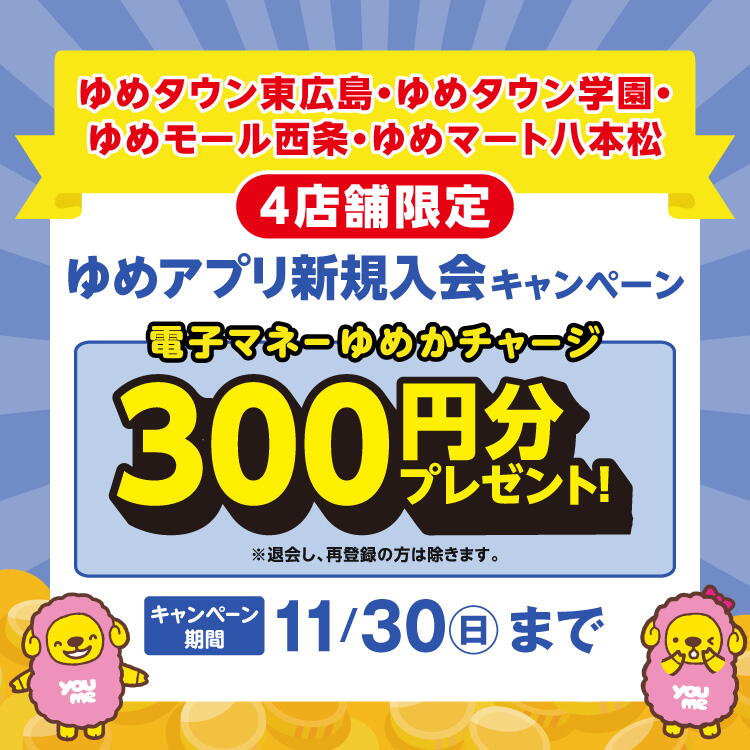 【ゆめタウン東広島・ゆめタウン学園・ ゆめモール西条・ゆめマート八本松】4店舗限定『ゆめアプリ新規入会キャンペーン』 電子マネーゆめかチャージ300円分プレゼント！※退会し、再登録の方は除きます。　[キャンペーン 期間]11月30日(日曜日)まで