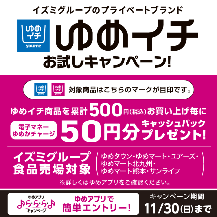 イズミグループのプライベートブランド　ゆめイチ　お試しキャンペーン！　ゆめイチ商品を累計500円(税込)お買い上げ毎に電子マネーゆめかチャージ50円分キャッシュバックプレゼント！　イズミグループ食品売場対象(ゆめタウン・ゆめマート・ユアーズ・ゆめマート北九州・ゆめマート熊本・サンライフ)　詳しくはゆめアプリをご確認ください。　キャンペーン期間　11月30日(日曜日)まで