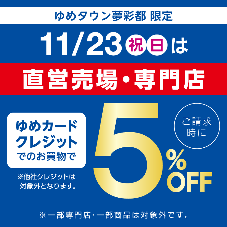 ゆめタウン夢彩都限定 11月23日(祝日・日曜日)は直営売場・専門店 ゆめカードクレジットでのお買物でご請求時に5％オフ。他社クレジットは対象外となります。一部専門店・一部商品は対象外です。