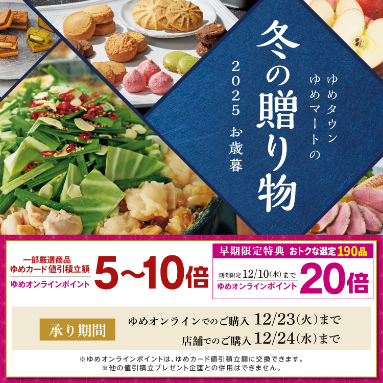 ゆめタウン・ゆめマートの冬の贈り物 2025 お歳暮 一部厳選商品ゆめカード値引積立額・ゆめオンラインポイント5～10倍 承り期間 ゆめオンラインでのご購入12月23日(火曜日)まで 店舗でのご購入12月24日(水曜日)まで 早期限定特典 おトクな選定190品 期間限定12月10日(水曜日)まで ゆめオンラインポイント20倍 ※ゆめオンラインポイントは、ゆめカード値引積立額に交換できます。※他の値引積立プレゼント企画との併用はできません。