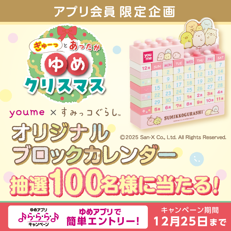 ゆめアプリ会員限定企画 ぎゅーっとあったかゆめクリスマス ゆめ　すみっコぐらし オリジナルブロックカレンダー 抽選100名様に当たる！ ゆめアプリ ら・ら・ら・キャンペーン ゆめアプリで簡単エントリー！ キャンペーン期間 12月25日(木曜日)まで