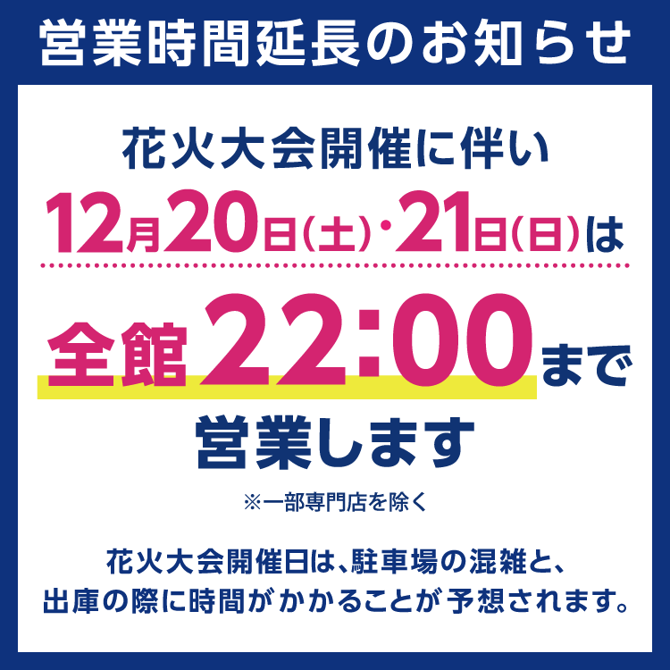 ゆめタウン別府　花火大会開催に伴う営業時間延長のお知らせ　12月20日(土曜日)、21日(日曜日)は、全館22時まで営業します　一部専門店を除く　花火大会開催日は、駐車場の混雑と、出庫の際に時間がかかることが予想されます。