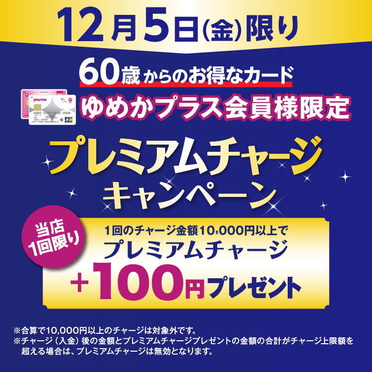 12月5日(金曜日)限り 60歳からのお得なカード ゆめかプラス会員様限定 プレミアムチャージキャンペーン 当店1回限り 1回のチャージ金額10,000円以上でプレミアムチャージ プラス100円プレゼント 合算で10,000円以上のチャージは対象外です。チャージ(入金)後の金額とプレミアムチャージプレゼントの金額の合計がチャージ上限額を超える場合は、プレミアムチャージは無効となります。