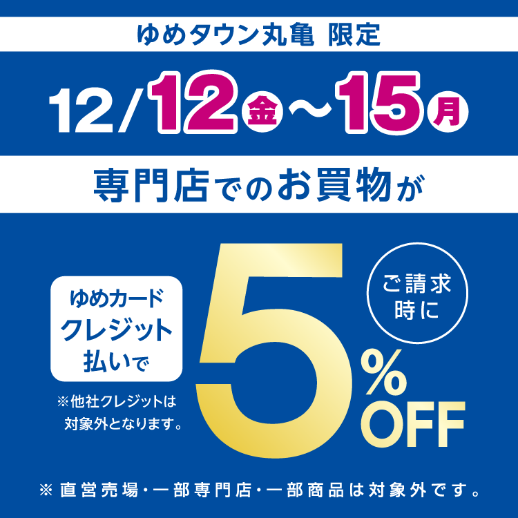 ゆめタウン丸亀限定 12月12日(金曜日)～15日(月曜日)は専門店でのお買物がゆめカードクレジット払いでご請求時に5％オフ。他社クレジットは対象外となります。直営売場・一部専門店・一部商品は対象外です。