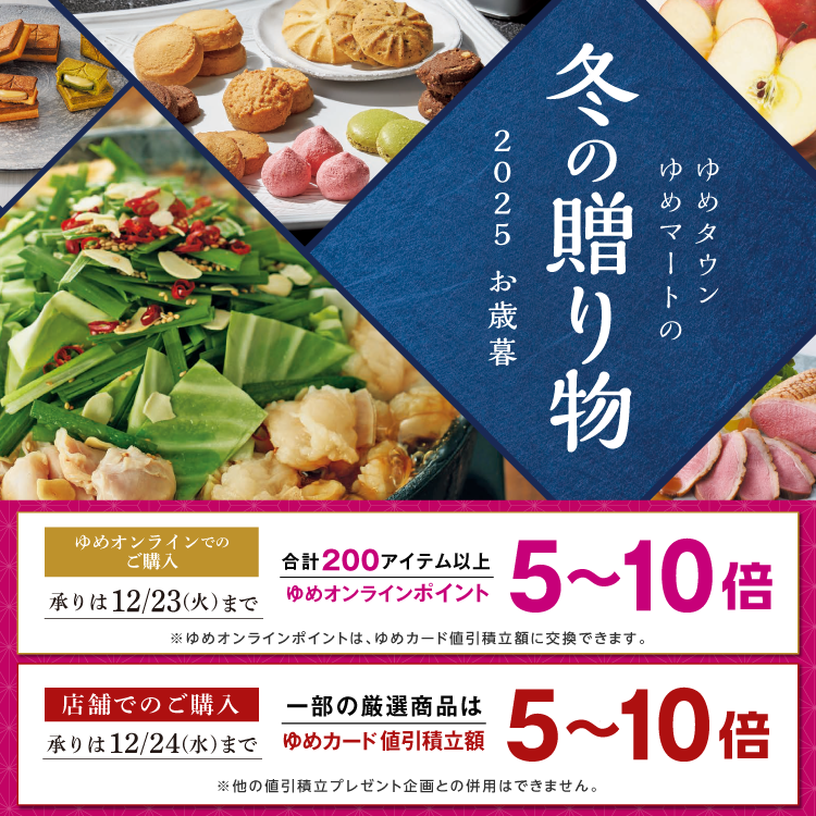ゆめタウン・ゆめマートの冬の贈り物 2025 お歳暮 ゆめオンラインでの購入 合計200アイテム以上ゆめオンラインポイント5～10倍 ※ゆめオンラインポイントは、ゆめカード値引積立額に交換できます。 承り期間 12月23日(火曜日)まで  店舗での購入 一部厳選商品はゆめカード値引積立額5～10倍 ※他の値引積立プレゼント企画との併用はできません。 承り期間 12月24日(水曜日)まで