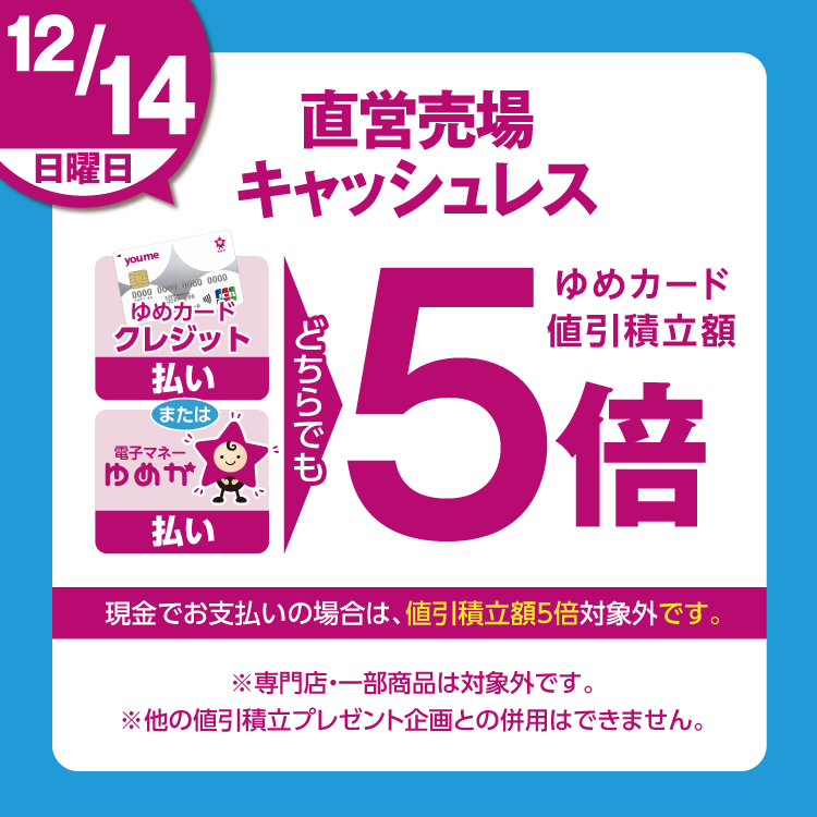 12月14日(日曜日)は、直営売場で、ゆめカードクレジット払い、または電子マネーゆめか払い、どちらでも、ゆめカード値引積立額5倍。現金でお支払いの場合は、値引積立額5倍対象外です。 専門店・一部商品は対象外です。他の値引積立プレゼント企画との併用はできません。