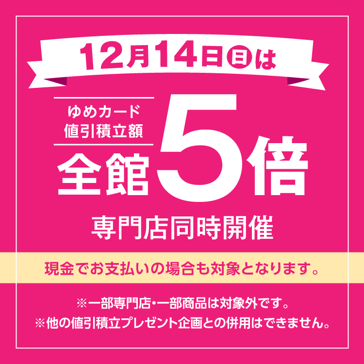 12月14日(日曜日)は全館ゆめカード値引積立額5倍 専門店同時開催 現金でお支払いの場合も対象となります。 一部専門店・一部商品は対象外です。他の値引積立プレゼント企画との併用はできません。