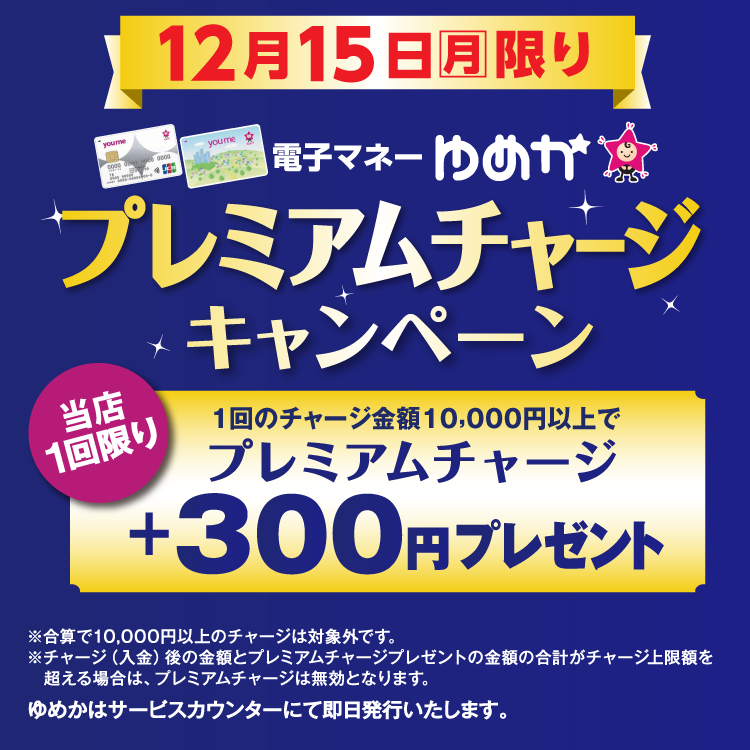 12月15日(月曜日)限り 電子マネーゆめかのプレミアムチャージキャンペーン 当店1回限り 1回のチャージ金額10,000円以上でプレミアムチャージ プラス300円プレゼント 合算で10,000円以上のチャージは対象外です。チャージ(入金)後の金額とプレミアムチャージプレゼントの金額の合計がチャージ上限額を超える場合は、プレミアムチャージは無効となります。 ゆめかはサービスカウンターにて即日発行いたします。