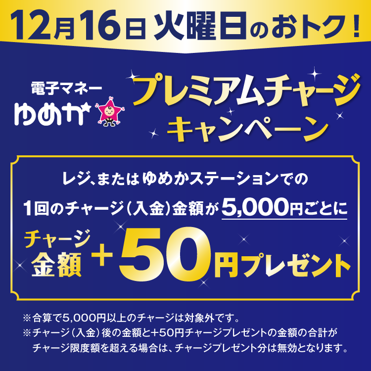 12月16日 火曜日のおトク 電子マネーゆめかのプレミアムチャージキャンペーン　レジ、またはゆめかステーションでの1回のチャージ(入金)金額が5,000円ごとにチャージ金額プラス50円プレゼント　合算で5,000円以上のチャージは対象外です。チャージ(入金)後の金額とプラス50円チャージプレゼントの金額の合計がチャージ限度額を超える場合は、チャージプレゼント分は無効となります。