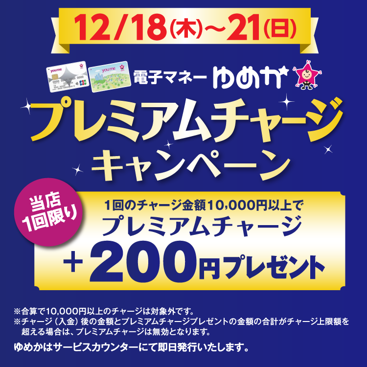 12月18日(木曜日)～21日(日曜日) 電子マネーゆめかのプレミアムチャージキャンペーン 当店1回限り 1回のチャージ金額10,000円以上でプレミアムチャージ プラス200円プレゼント 合算で10,000円以上のチャージは対象外です。チャージ(入金)後の金額とプレミアムチャージプレゼントの金額の合計がチャージ上限額を超える場合は、プレミアムチャージは無効となります。 ゆめかはサービスカウンターにて即日発行いたします。