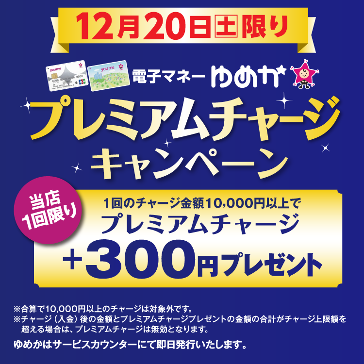 12月20日(土曜日)限り 電子マネーゆめかのプレミアムチャージキャンペーン 当店1回限り 1回のチャージ金額10,000円以上でプレミアムチャージ プラス300円プレゼント 合算で10,000円以上のチャージは対象外です。チャージ(入金)後の金額とプレミアムチャージプレゼントの金額の合計がチャージ上限額を超える場合は、プレミアムチャージは無効となります。 ゆめかはサービスカウンターにて即日発行いたします。