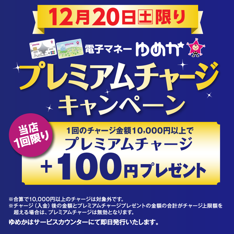 12月20日(土曜日)限り 電子マネーゆめかのプレミアムチャージキャンペーン 当店1回限り 1回のチャージ金額10,000円以上でプレミアムチャージ プラス100円プレゼント 合算で10,000円以上のチャージは対象外です。チャージ(入金)後の金額とプレミアムチャージプレゼントの金額の合計がチャージ上限額を超える場合は、プレミアムチャージは無効となります。 ゆめかはサービスカウンターにて即日発行いたします。