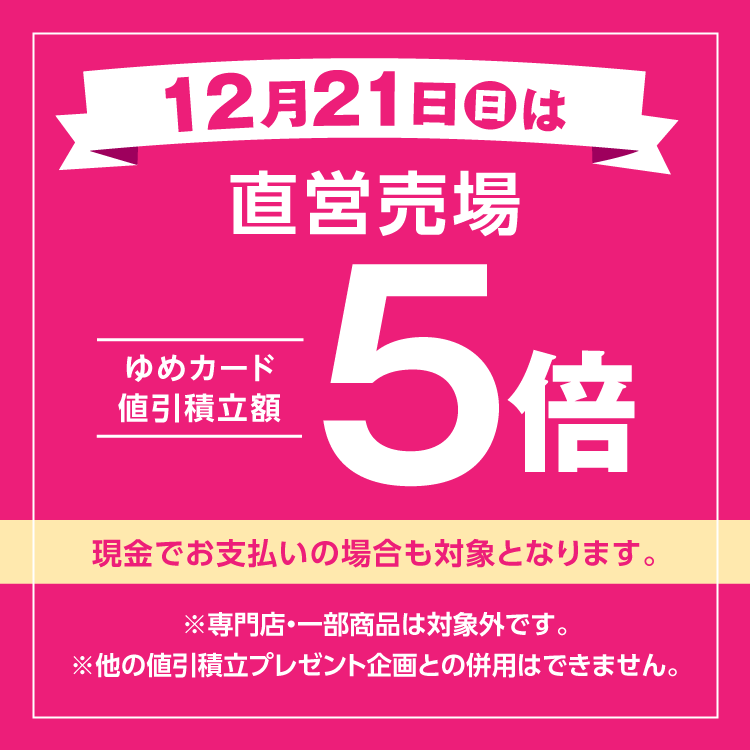 12月21日(日曜日)は直営売場ゆめカード値引積立額5倍 現金でお支払いの場合も対象となります。 専門店・一部商品は対象外です。他の値引積立プレゼント企画との併用はできません。