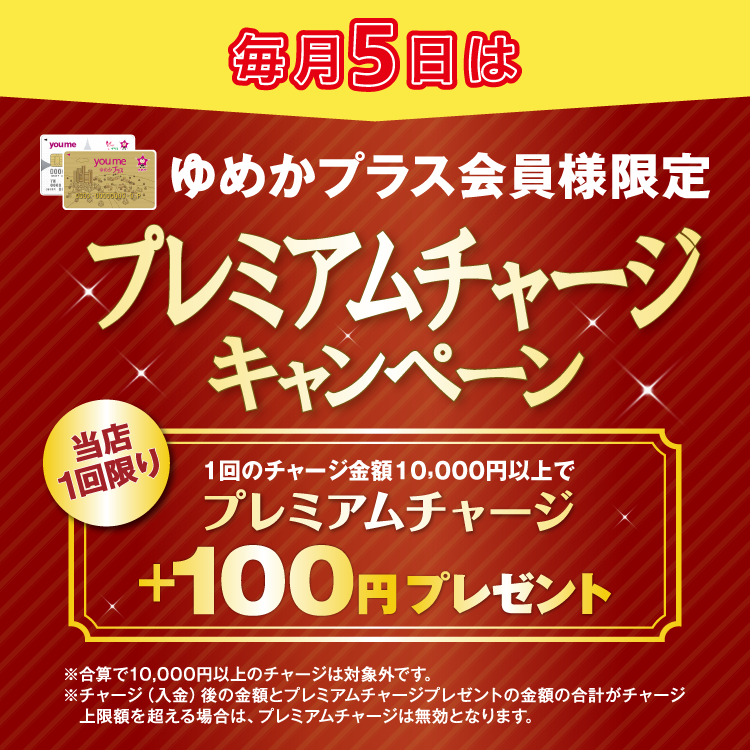 毎月5日はゆめかプラス会員様限定 プレミアムチャージキャンペーン 当店1回限り 1回のチャージ金額10,000円以上でプレミアムチャージ プラス100円プレゼント 合算で10,000円以上のチャージは対象外です。チャージ(入金)後の金額とプレミアムチャージプレゼントの金額の合計がチャージ上限額を超える場合は、プレミアムチャージは無効となります。