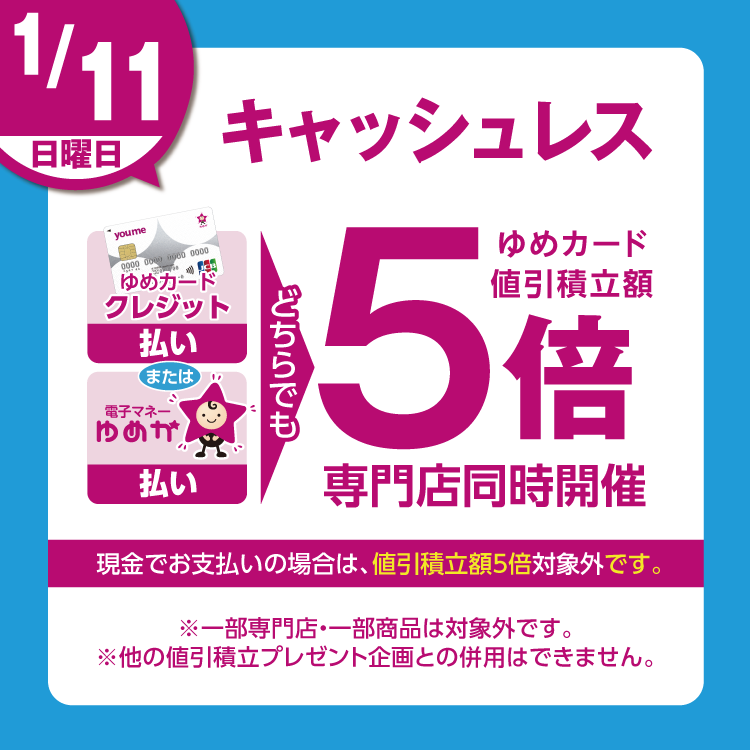 1月11日(日曜日)は、ゆめカードクレジット払い、または電子マネーゆめか払い、どちらでも ゆめカード値引積立額5倍 専門店同時開催 現金でお支払いの場合は、値引積立額5倍対象外です。 一部専門店・一部商品は対象外です。他の値引積立プレゼント企画との併用はできません。