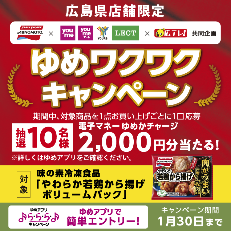 【広島県店舗限定】味の素×ゆめタウン・ゆめマート・ユアーズ・レクト×広テレ〈共同企画〉ゆめワクワクキャンペーン 期間中、対象商品を1点お買い上げごとに1口応募。抽選で10名様に電子マネーゆめかチャージ2,000円分当たる！【キャンペーン期間】1月30日まで