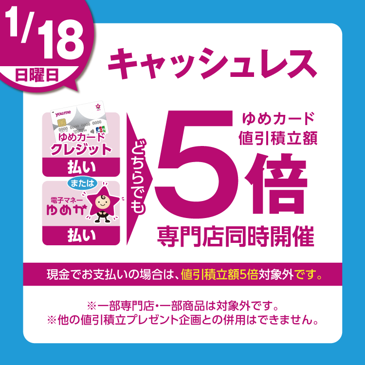 1月18日(日曜日)は、ゆめカードクレジット払い、または電子マネーゆめか払い、どちらでも ゆめカード値引積立額5倍 専門店同時開催 現金でお支払いの場合は、値引積立額5倍対象外です。 一部専門店・一部商品は対象外です。他の値引積立プレゼント企画との併用はできません。