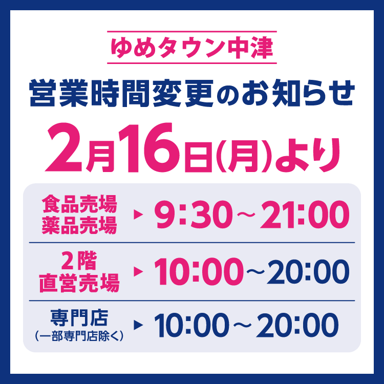 ゆめタウン中津　営業時間変更のお知らせ　2月16日(月曜日)より営業時間を変更させていただきます。　2月16日(月曜日)からの営業時間　食品売場・薬品売場　9時30分～21時　2階直営売場　10時～20時　専門店(一部専門店除く)　10時～20時