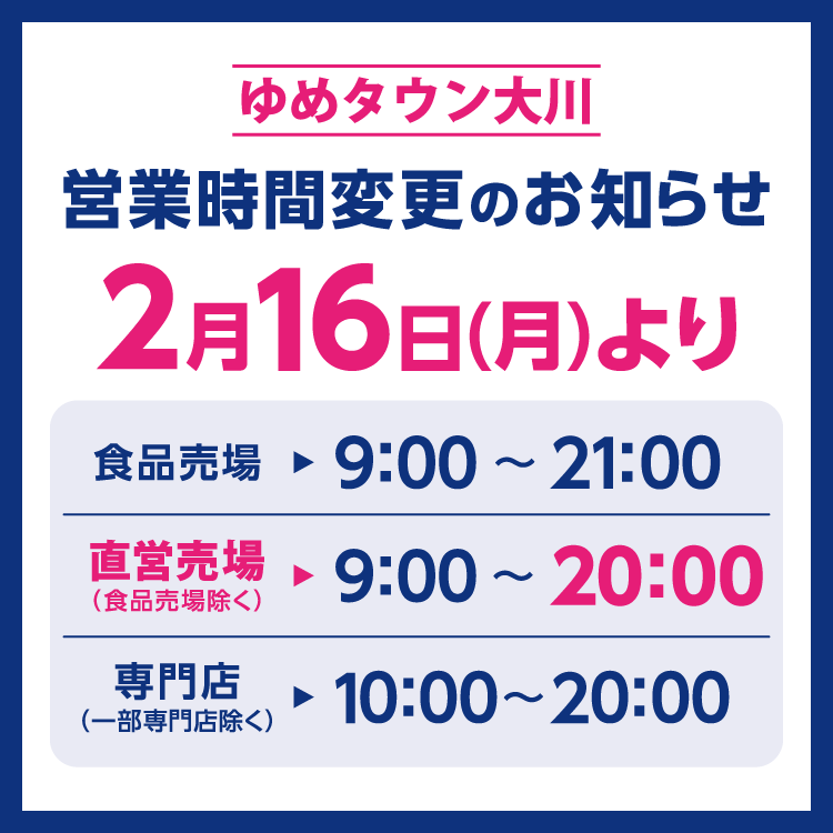 ゆめタウン大川　営業時間変更のお知らせ　2月16日(月曜日)より営業時間を変更させていただきます。　変更後の営業時間　食品売場　9時～21時　直営売場(食品売場除く)　9時～20時　専門店(一部専門店除く)　10時～20時