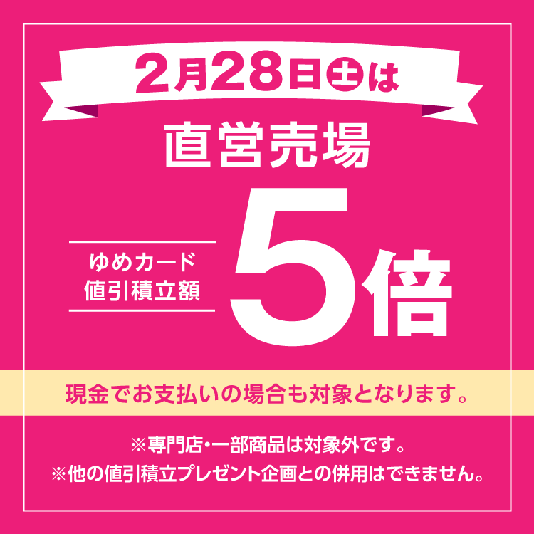 2月28日(土曜日)は直営売場ゆめカード値引積立額5倍 現金でお支払いの場合も対象となります。 専門店・一部商品は対象外です。他の値引積立プレゼント企画との併用はできません。