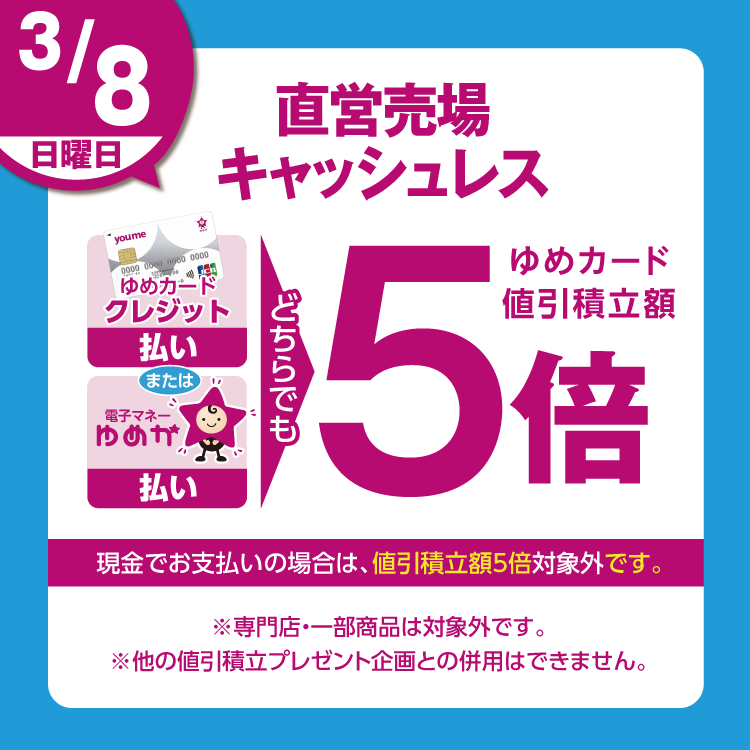 3月8日(日曜日)は、直営売場で、ゆめカードクレジット払い、または電子マネーゆめか払い、どちらでも、ゆめカード値引積立額5倍。現金でお支払いの場合は、値引積立額5倍対象外です。 専門店・一部商品は対象外です。他の値引積立プレゼント企画との併用はできません。