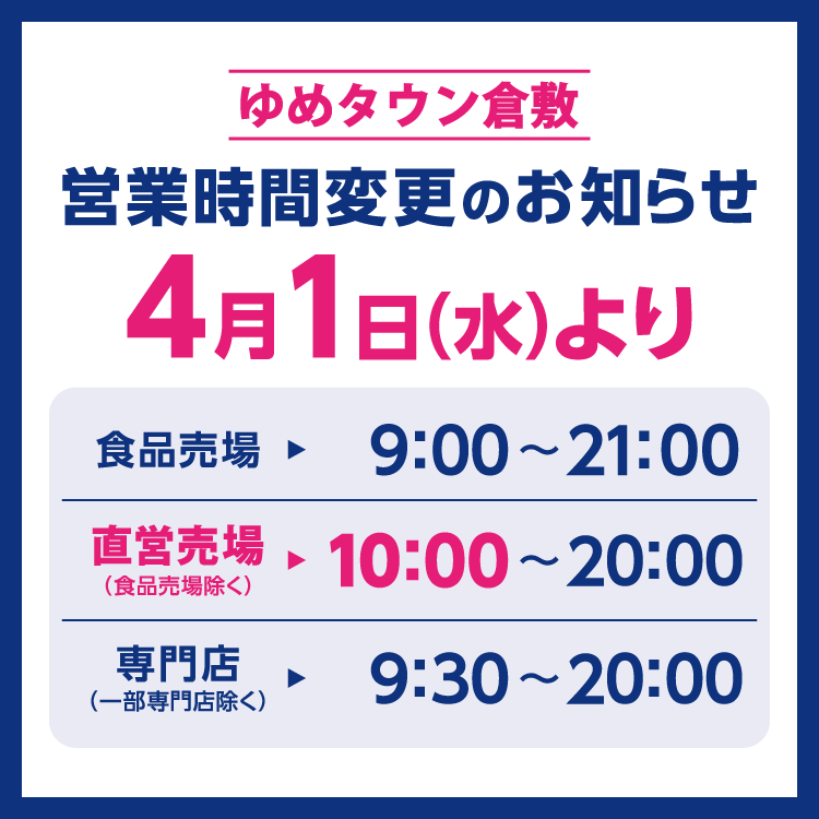 ゆめタウン倉敷　営業時間変更のお知らせ　4月1日(水曜日)より営業時間を変更させていただきます。　変更後の営業時間　食品売場　9時～21時　直営売場(食品売場除く)　10時～20時　専門店(一部専門店除く)　9時30分～20時