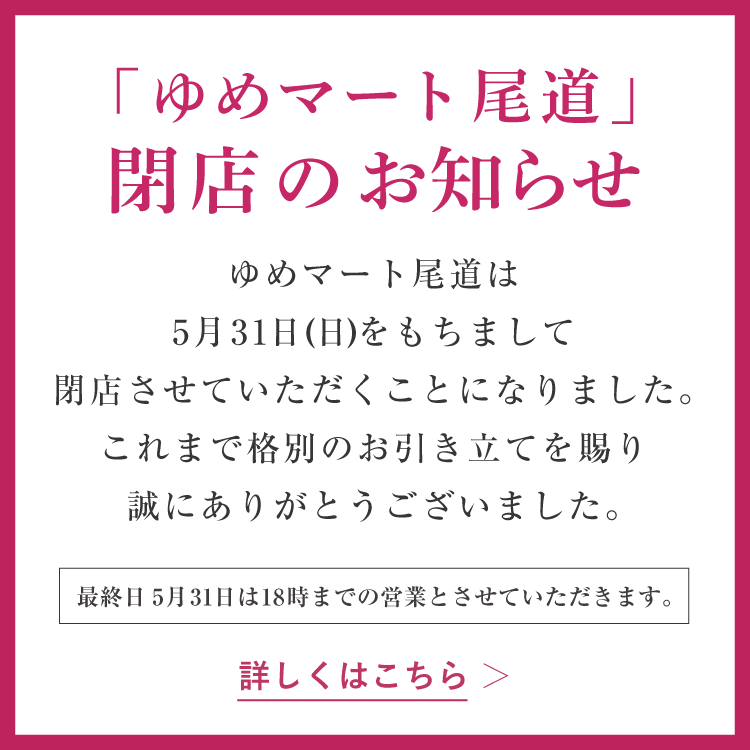 「ゆめマート尾道」閉店のお知らせ ゆめマート尾道は5月31日(日曜日)をもちまして閉店させていただくことになりました。これまでの格別のお引き立てを賜り誠にありがとうございました。 最終日5月31日(日曜日)は18時までの営業とさせていただきます。　詳しくはこちら