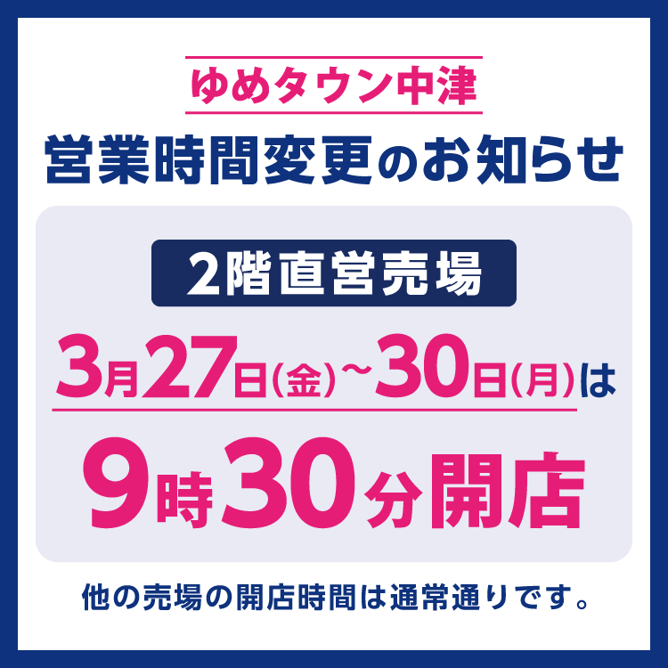 ゆめタウン中津　営業時間変更のお知らせ　3月27日(金曜日)～30日(月曜日)は、2階直営売場は9時30分から営業いたします。　他の売場の営業時間は通常通りです。