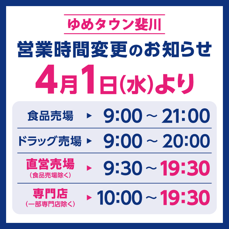 ゆめタウン斐川　営業時間変更のお知らせ　4月1日(水曜日)より営業時間を変更させていただきます。　変更後の営業時間　食品売場　9時～21時　ドラッグ売場　9時～20時　直営売場(食品売場除く)　9時30分～19時30分　専門店(一部専門店除く)　10時～19時30分