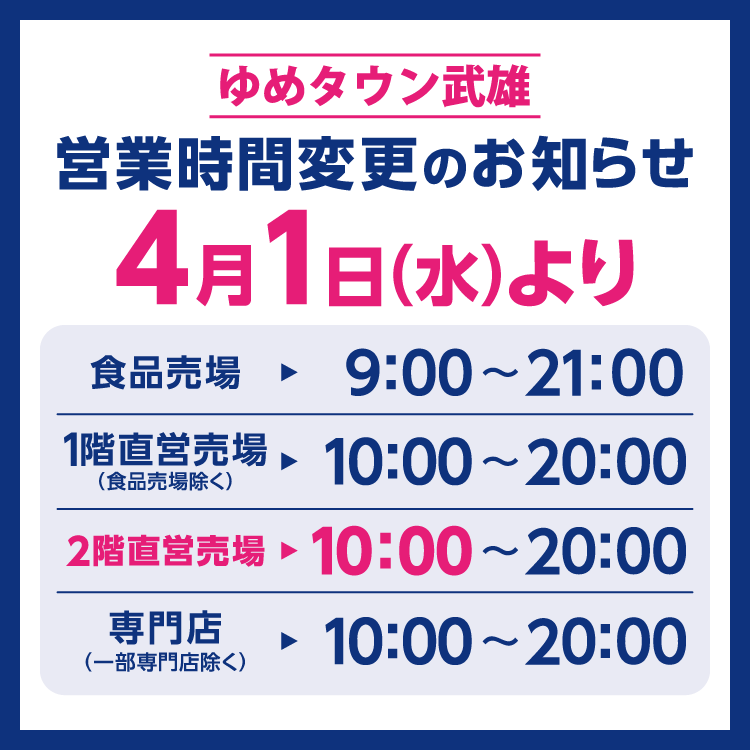 ゆめタウン武雄　営業時間変更のお知らせ　4月1日(水曜日)より営業時間を変更させていただきます。　変更後の営業時間　食品売場　9時～21時　1階直営売場(食品売場除く)　10時～20時　2階直営売場　10時～20時　専門店(一部専門店除く)　10時～20時