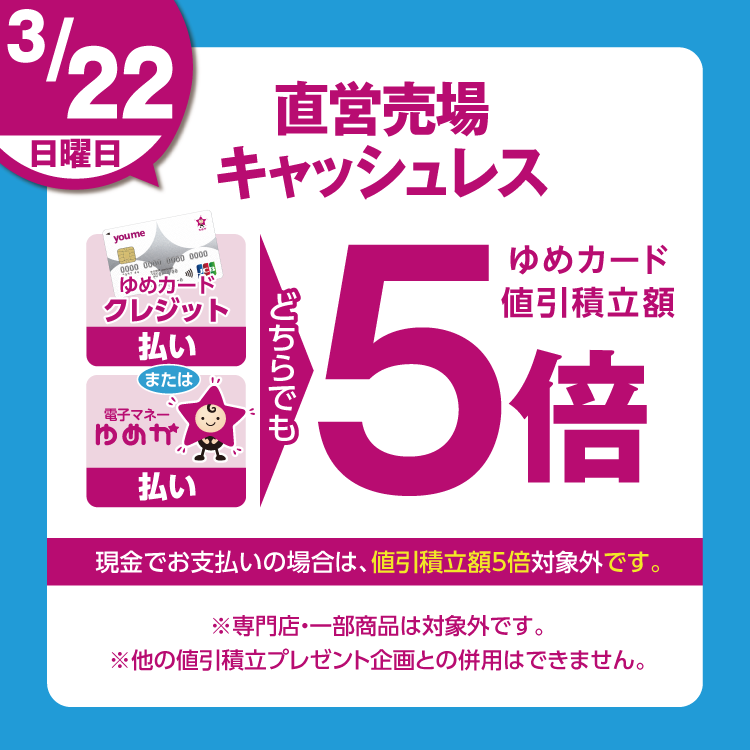 3月22日(日曜日)は、直営売場で、ゆめカードクレジット払い、または電子マネーゆめか払い、どちらでも、ゆめカード値引積立額5倍。現金でお支払いの場合は、値引積立額5倍対象外です。 専門店・一部商品は対象外です。他の値引積立プレゼント企画との併用はできません。