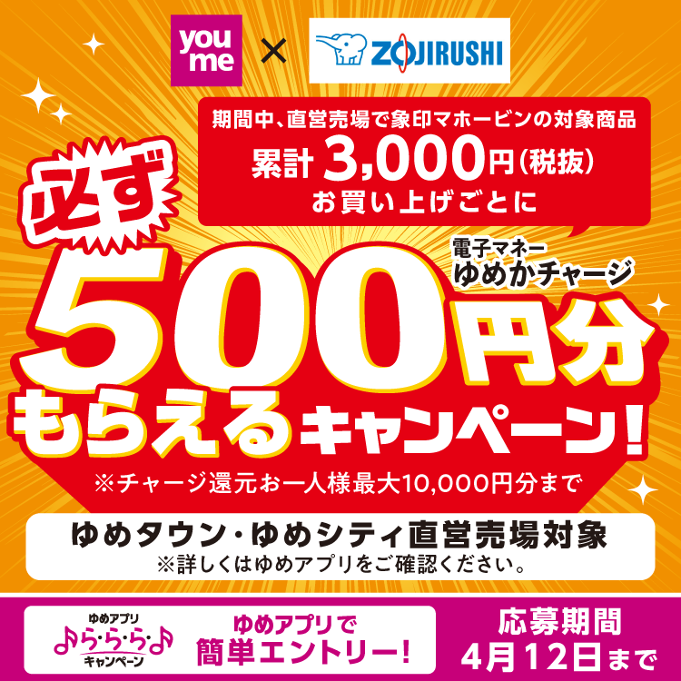 【ゆめアプリら・ら・ら・キャンペーン】期間中、直営売場で象印マホービンの対象商品累計3,000円(税抜)お買い上げごとに必ず電子マネーゆめかチャージ500円分もらえるキャンペーン！※チャージ還元お一人様最大10,000円分まで【ゆめタウン・ゆめシティ直営売場対象】※詳しくはゆめアプリをご確認ください。〈応募期間：4月12日まで〉
