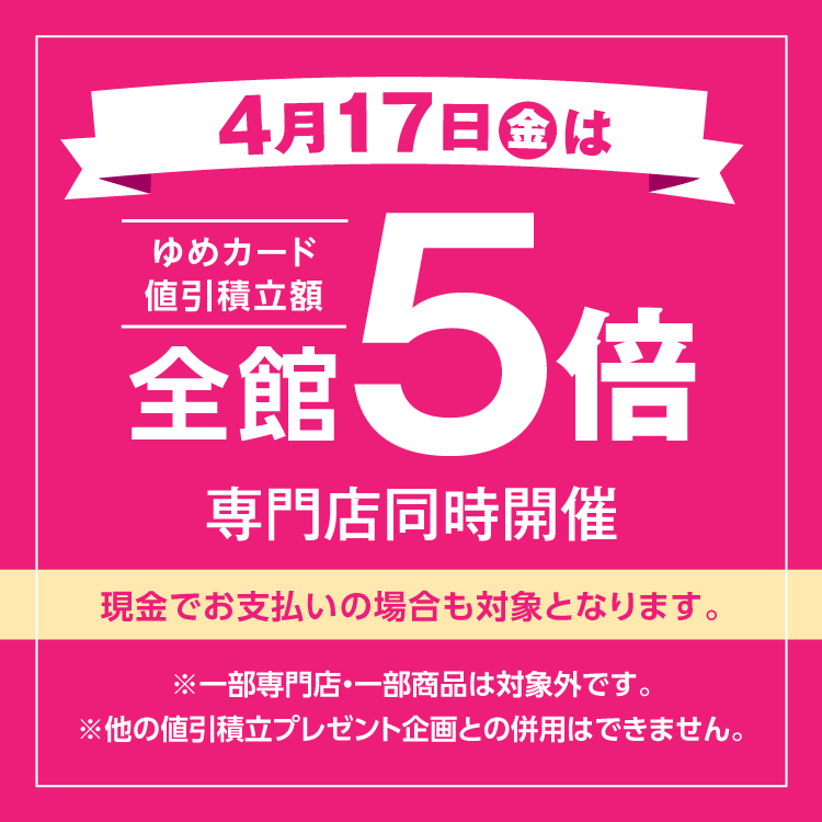 4月17日(金曜日)は全館ゆめカード値引積立額5倍 専門店同時開催 現金でお支払いの場合も対象となります。 一部専門店・一部商品は対象外です。他の値引積立プレゼント企画との併用はできません。