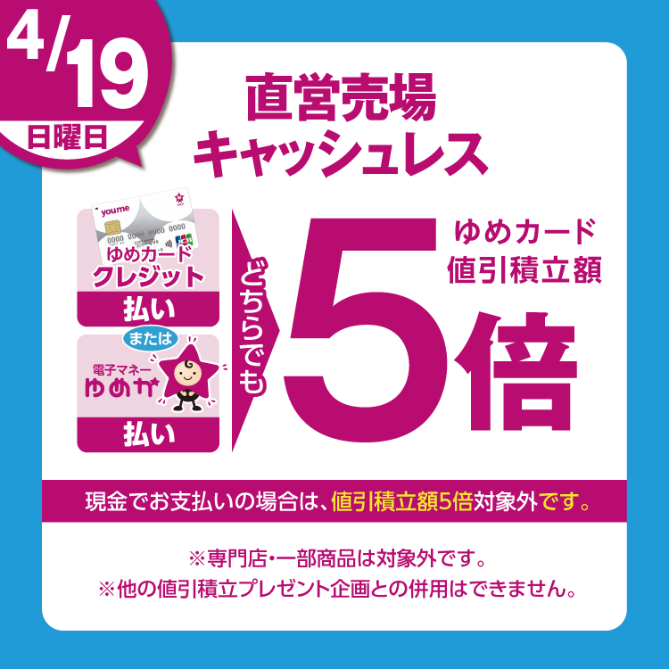 4月19日(日曜日)は、直営売場で、ゆめカードクレジット払い、または電子マネーゆめか払い、どちらでも、ゆめカード値引積立額5倍。現金でお支払いの場合は、値引積立額5倍対象外です。 専門店・一部商品は対象外です。他の値引積立プレゼント企画との併用はできません。