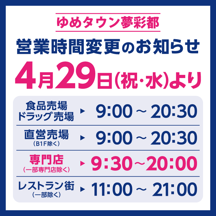 ゆめタウン夢彩都　営業時間変更のお知らせ　4月29日(祝日･水曜日)より営業時間を変更させていただきます。　変更後の営業時間　食品売場　ドラッグ売場　9時～20時30分　直営売場(B1階除く)　9時～20時30分　専門店(一部専門店除く)　9時30分～20時　レストラン街(一部除く)　11時～21時