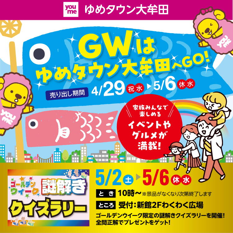 ゆめタウン大牟田 ゴールデンウィークはゆめタウン大牟田へゴー! 売り出し期間 4月29日(祝日・水曜日)～5月6日(休日・水曜日) 家族みんなで楽しめるイベントやグルメが満載！ 5月2日(土曜日)～5月6日(休日・水曜日) 謎解きクイズラリー 【とき】10時～※景品が無くなり次第終了します 【ところ】受付：新館2階わくわく広場　ゴールデンウィーク限定の謎解きクイズラリーを開催！全問正解でプレゼントをゲット！
