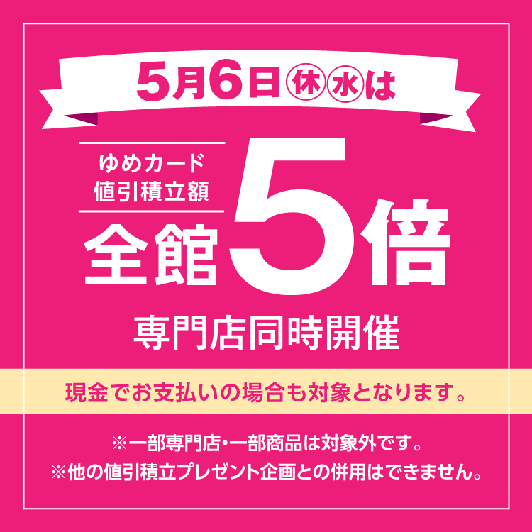 5月6日(休日・水曜日)は全館ゆめカード値引積立額5倍 専門店同時開催 現金でお支払いの場合も対象となります。 一部専門店・一部商品は対象外です。他の値引積立プレゼント企画との併用はできません。