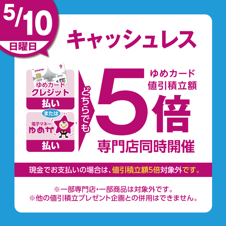 5月10日(日曜日)は、ゆめカードクレジット払い、または電子マネーゆめか払い、どちらでも ゆめカード値引積立額5倍 専門店同時開催 現金でお支払いの場合は、値引積立額5倍対象外です。 一部専門店・一部商品は対象外です。他の値引積立プレゼント企画との併用はできません。